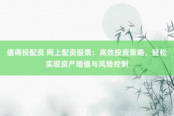 值得投配资 网上配资股票：高效投资策略，轻松实现资产增值与风险控制