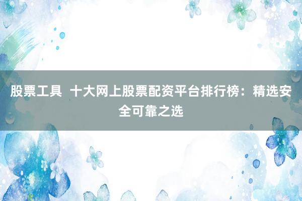 股票工具  十大网上股票配资平台排行榜：精选安全可靠之选