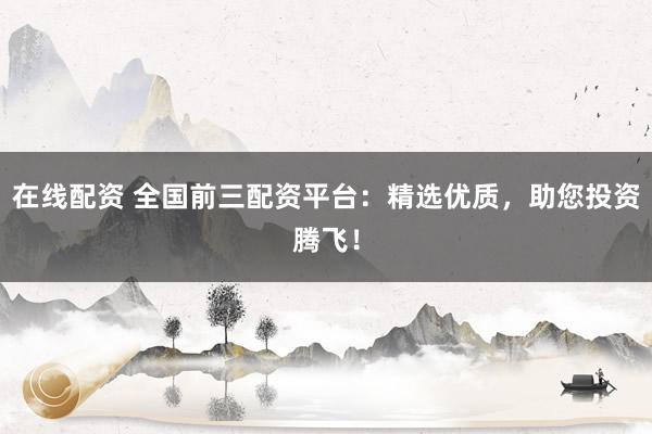 在线配资 全国前三配资平台：精选优质，助您投资腾飞！