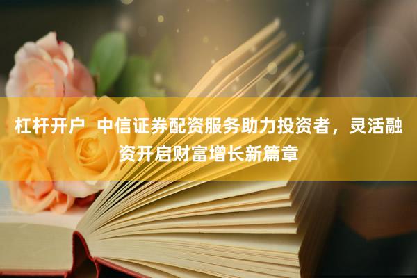 杠杆开户  中信证券配资服务助力投资者，灵活融资开启财富增长新篇章