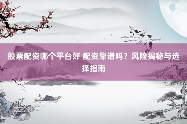 股票配资哪个平台好 配资靠谱吗？风险揭秘与选择指南