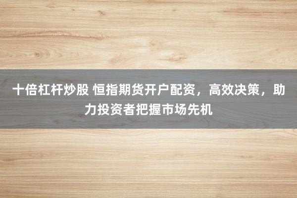 十倍杠杆炒股 恒指期货开户配资，高效决策，助力投资者把握市场先机