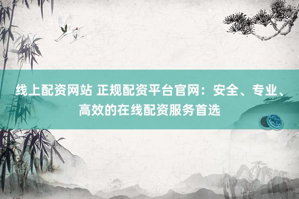 线上配资网站 正规配资平台官网：安全、专业、高效的在线配资服务首选