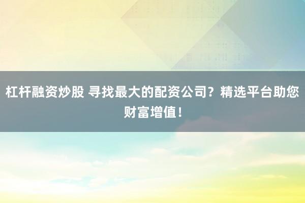 杠杆融资炒股 寻找最大的配资公司？精选平台助您财富增值！