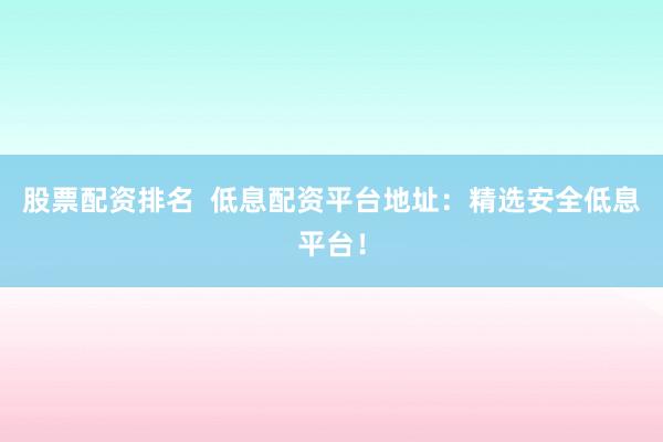 股票配资排名  低息配资平台地址：精选安全低息平台！
