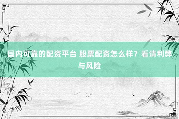 国内可靠的配资平台 股票配资怎么样？看清利弊与风险