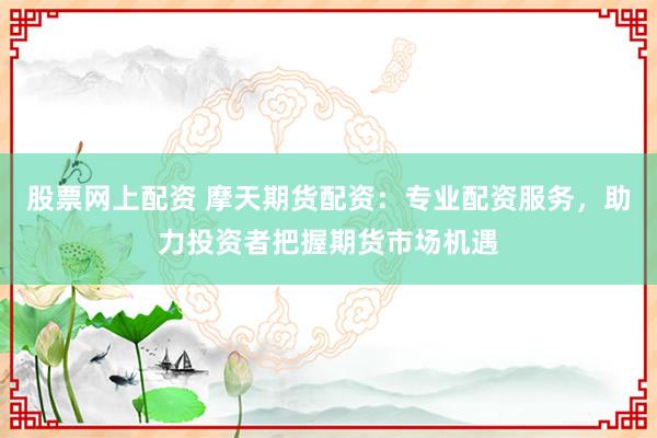股票网上配资 摩天期货配资：专业配资服务，助力投资者把握期货市场机遇